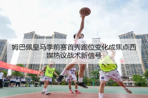 姆巴佩皇马季前赛首秀跑位变化成焦点西媒热议战术新信号