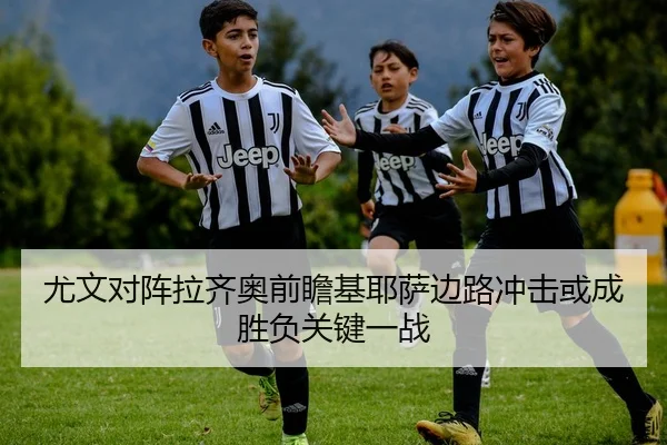 尤文对阵拉齐奥前瞻基耶萨边路冲击或成胜负关键一战